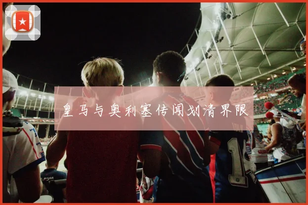 皇马与奥利塞传闻划清界限